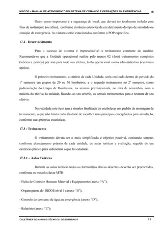 MSICOE – MANUAL DE ATENDIMENTO DO SISTEMA DE COMANDO E OPERAÇÕES EM EMERGÊNCIAS                    18

           Outro ponto importante é a segurança do local, que deverá ser totalmente isolado com
fitas de isolamento (ou afins), conforme distância estabelecida em detrimento do tipo de simulado ou
situação de emergência. As viaturas serão estacionadas conforme o POP específico.

17.2 - Desenvolvimento

           Para o sucesso do sistema é imprescindível o treinamento constante do usuário.
Recomenda-se que a Unidade operacional realize pelo menos 02 (dois) treinamentos completos
(teórico e prático) por ano para todo seu efetivo, tanto operacional como administrativo (eventuais
apoios).

           O primeiro treinamento, a critério de cada Unidade, seria realizado dentro do período do
1º semestre em grupos de 20 ou 30 bombeiros, e o segundo treinamento no 2º semestre, como
padronização do Corpo de Bombeiros, na semana prevencionista, no mês de novembro, com a
maioria do efetivo da unidade, ficando, ao seu critério, os demais treinamentos para o restante de seu
efetivo.

           Na realidade este item tem a simples finalidade de estabelecer um padrão de montagem de
treinamento, o que não limita cada Unidade de escolher suas principais emergências para simulação,
conforme suas próprias estatísticas.

17.3 - Treinamento

           O treinamento deverá ser o mais simplificado e objetivo possível, constando sempre,
conforme planejamento próprio de cada unidade, de aulas teóricas e avaliação, seguido de um
exercício prático para sedimentar o que foi estudado.

17.3.1 – Aulas Teóricas

           Durante as aulas teóricas todos os formulários abaixo descritos deverão ser preenchidos,
conforme os modelos deste MTB:

- Ficha de Controle Humano Material e Equipamento (anexo “A”);

- Organograma do SICOE nível 1 (anexo “B”);

- Controle de consumo de água na emergência (anexo “D”);

- Relatório (anexo “E”);


COLETÂNEA DE MANUAIS TÉCNICOS DE BOMBEIROS                                                       18
 