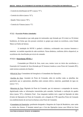MSICOE – MANUAL DE ATENDIMENTO DO SISTEMA DE COMANDO E OPERAÇÕES EM EMERGÊNCIAS               19

- Controle de distribuição de HT’s (anexo “F”);

- Controle de efetivo (anexo “G”);

- Quadro Tático (anexo “H”);

- Controle de Viaturas (anexo “I”)




17.3.2 – Exercício Prático (simulado)

           Recomenda-se que cada grupo de instruendos seja formado por 20 (vinte) ou 30 (trinta)
bombeiros, de forma que eles possam constituir os grupos que atuam na ocorrência, como Estado
Maior ou Chefes de Setores.

           A instalação do SICOE é gradual e dinâmica, avolumando seus recursos humanos e
materiais na medida requerida de cada ocorrência. Nessa dinâmica, conforme efetivo disponível, as
ocorrências são classificadas por níveis de comando.

17.3.2.1 - Ocorrências NÍVEL 1

           Comandada por Oficial de Área, neste caso, muitas vezes no início das ocorrências, a
Guarnição de Comando de Área (formada por 03 homens) instala-se como Posto de Comando (PC),
onde teremos acúmulos de funções:

-Oficial de Área: Comandante da Emergência e Comandante das Operações;

-Auxiliar do Área: Anotador do Posto de Comando, além de recolher todas as planilhas das
guarnições que se apresentam, planilhas onde constam efetivo, materiais, quantidade de água etc
(anexo “A”);

-Motorista do Área: Digitador do Posto de Comando, que irá manusear o computador do mesmo,
digitalizando todas as informações transmitidas pelo anotador, facilitando a confecção do quadro
tático (anexo “H”), e Relatório Final . Esse integrante também terá o papel de Operador de rádio
(Centro de Operações do Posto de Comando), até a chegada da VTR específica Posto de Comando
(ou estabelecimento de um local ou barraca como Posto de Comando).

-Comandante de Guarnições: geralmente designado a Sargentos do Corpo de Bombeiros, estes serão
os chefes dos Setores. É bastante natural que o Cmt das Operações (nesse caso Oficial de Área)

COLETÂNEA DE MANUAIS TÉCNICOS DE BOMBEIROS                                                  19
 