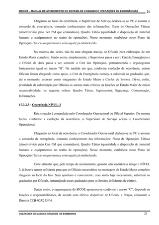 MSICOE – MANUAL DE ATENDIMENTO DO SISTEMA DE COMANDO E OPERAÇÕES EM EMERGÊNCIAS                  21

           Chegando ao local da ocorrência, o Supervisor de Serviço desloca-se ao PC e assume o
comando da emergência, tomando conhecimento das informações: Plano de Operações Táticas
(desenvolvido pelo Ten PM que comandava), Quadro Tático (quantidade e disposição do material
humano e equipamentos no teatro de operações). Nesse momento, estabelece novo Plano de
Operações Táticas ou permanece com aquele já estabelecido.

           Na maioria das vezes, não há uma chegada maciça de Oficiais para elaboração de um
Estado Maior completo. Sendo assim, simplesmente, o Supervisor passa a ser o Cmt da Emergência e
o Oficial de Área passa a ser somente o Cmt das Operações, permanecendo o organograma
basicamente igual ao anexo “B”. Na medida em que, conforme evolução da ocorrência, outros
Oficiais forem chegando como apoio, o Cmt da Emergência começa a substituir os graduados que,
até o momento, estavam como integrantes do Estado Maior e Chefes de Setores. Dá-se, então,
prioridade de substituição por Oficiais os setores mais críticos ou funções de Estado Maior de maior
responsabilidade, na seguinte ordem: Quadro Tático, Suprimentos, Segurança, Comunicação,
Informações.

17.3.2.3 - Ocorrência NÍVEL 3

           Esta situação é comandada pelo Coordenador Operacional ou Oficial Superior. Da mesma
forma, conforme a evolução da ocorrência, o Supervisor de Serviço aciona o Coordenador
Operacional.

           Chegando ao local da ocorrência, o Coordenador Operacional desloca-se ao PC e assume
o comando da emergência, tomando conhecimento das informações: Plano de Operações Táticas
(desenvolvido pelo Cap PM que comandava), Quadro Tático (quantidade e disposição do material
humano e equipamentos no teatro de operações). Nesse momento, estabelece novo Plano de
Operações Táticas ou permanece com aquele já estabelecido.

           Cabe salientar que, pelo tempo de acionamento, quando uma ocorrência atinge o NÍVEL
3, já houve tempo suficiente para que os Oficiais necessários na montagem de Estado Maior completo
cheguem ao local do fato. Será oportuno e conveniente, caso ainda haja necessidade, substituir os
graduados por Oficiais, remanejando esses graduados para os Setores deficientes de efetivo.

           Sendo assim, o organograma do SICOE apresenta-se conforme o anexo “C”, dispondo as
funções e responsabilidades, de acordo com efetivo disponível de Oficiais e Praças, consoante a
Diretriz CCB-003/213/04.



COLETÂNEA DE MANUAIS TÉCNICOS DE BOMBEIROS                                                     21
 