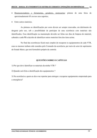 MSICOE – MANUAL DE ATENDIMENTO DO SISTEMA DE COMANDO E OPERAÇÕES EM EMERGÊNCIAS                 24

•   Desencarceradores e ferramentas, geradores, motosserras: pintura de uma faixa de
    aproximadamente 05 cm nos seus suportes;

•   Entre outros materiais.

            As pinturas ou identificações por cores devem ser sempre renovadas, em detrimento do
desgaste pelo uso, sob a possibilidade de participar de uma ocorrência com materiais não
identificados. Essa identificação ou manutenção deverão ser feitas nos dias de limpeza de material,
cabendo a cada PB a decisão de identificar outros materiais fora dos itens acima.

            No final das ocorrências ficará mais simples de recuperar os equipamentos de cada VTR,
caso os mesmos tenham sido reunidos pelo Comando da ocorrência, por meio do setor de suprimento
do Estado Maior, que terá formulário próprio de controle.




                               QUESTÕES SOBRE O CAPÍTULO

1) Por que devo identificar os materiais da minha VTR ?

2) Quando será feita a identificação dos equipamentos ?

3) Na ocorrência a quem eu devo me reportar para entregar e recuperar equipamento emprestado para
a emergência?




COLETÂNEA DE MANUAIS TÉCNICOS DE BOMBEIROS                                                    24
 