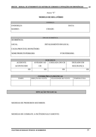 MSICOE – MANUAL DE ATENDIMENTO DO SISTEMA DE COMANDO E OPERAÇÕES EM EMERGÊNCIAS         29

                                             Anexo “E”

                                 MODELO DE RELATÓRIO

                                             ENDEREÇO

ENDEREÇO:                                                          DATA:
BAIRRO :                                     CIDADE:



                                      TIPO DE OCORRÊNCIA
OCORRÊNCIA:

LOCAL:                                  DETALHAMENTO DO LOCAL:

CAUSA PROVÁVEL DO INCÊNDIO:

NOME PRODUTO PERIGOSO:                                     Nº DO PERIGOSO:


                                     HORÁRIOS
      ACIDENTE             AVISADO AO   CHEGADA DO CB                  DEIXADO EM
    ACONTECIDO                   CB                                    SEGURANÇA
                    HS                 HS                    HS                        HS


                                CONDIÇÕES CLIMÁTICAS
         TEMPO           DIREÇÃO DO VENTO        VELOCIDADE DO VENTO     TEMPERATURA




                             SITUAÇÃO NO LOCAL




MEDIDAS DE PRIMEIROS SOCORROS:




MEDIDAS DE COMBATE A INCÊNDIO/SALVAMENTO:




COLETÂNEA DE MANUAIS TÉCNICOS DE BOMBEIROS                                             29
 