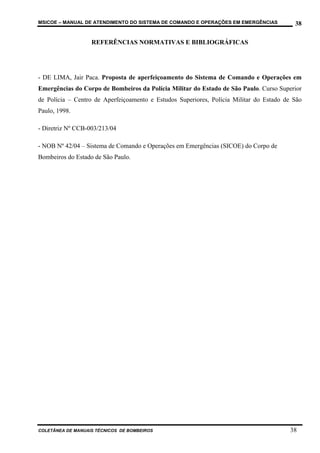 MSICOE – MANUAL DE ATENDIMENTO DO SISTEMA DE COMANDO E OPERAÇÕES EM EMERGÊNCIAS           38

                   REFERÊNCIAS NORMATIVAS E BIBLIOGRÁFICAS




- DE LIMA, Jair Paca. Proposta de aperfeiçoamento do Sistema de Comando e Operações em
Emergências do Corpo de Bombeiros da Polícia Militar do Estado de São Paulo. Curso Superior
de Polícia – Centro de Aperfeiçoamento e Estudos Superiores, Polícia Militar do Estado de São
Paulo, 1998.

- Diretriz Nº CCB-003/213/04

- NOB Nº 42/04 – Sistema de Comando e Operações em Emergências (SICOE) do Corpo de
Bombeiros do Estado de São Paulo.




COLETÂNEA DE MANUAIS TÉCNICOS DE BOMBEIROS                                              38
 