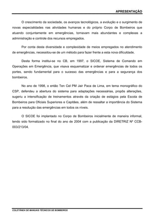 APRESENTAÇÃO


       O crescimento da sociedade, os avanços tecnológicos, a evolução e o surgimento de
novas especialidades nas atividades humanas e do próprio Corpo de Bombeiros que
atuando conjuntamente em emergências, tornavam mais abundantes e complexas a
administração e controle dos recursos empregados.

       Por conta desta diversidade e complexidade de meios empregados no atendimento
de emergências, necessitou-se de um método para fazer frente a esta nova dificuldade.

       Desta forma institui-se no CB, em 1997, o SICOE, Sistema de Comando em
Operações em Emergência, que visava esquematizar e ordenar emergências de todos os
portes, sendo fundamental para o sucesso das emergências e para a segurança dos
bombeiros.

       No ano de 1998, o então Ten Cel PM Jair Paca de Lima, em tema monográfico do
CSP, defendeu a abertura do sistema para adaptações necessárias, propôs alterações,
sugeriu a intensificação de treinamentos através da criação de estágios pela Escola de
Bombeiros para Oficiais Superiores e Capitães, além de ressaltar a importância do Sistema
para a resolução das emergências em todos os níveis.

       O SICOE foi implantado no Corpo de Bombeiros inicialmente de maneira informal,
tendo sido formalizado no final do ano de 2004 com a publicação da DIRETRIZ Nº CCB-
003/213/04.




COLETÂNEA DE MANUAIS TÉCNICOS DE BOMBEIROS
 