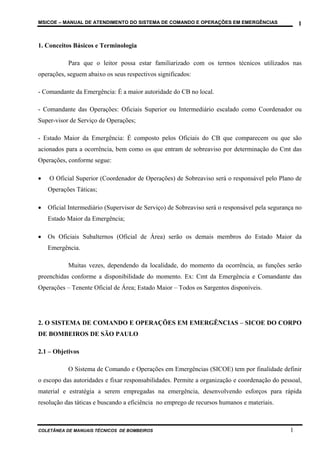 MSICOE – MANUAL DE ATENDIMENTO DO SISTEMA DE COMANDO E OPERAÇÕES EM EMERGÊNCIAS                    1


1. Conceitos Básicos e Terminologia

           Para que o leitor possa estar familiarizado com os termos técnicos utilizados nas
operações, seguem abaixo os seus respectivos significados:

- Comandante da Emergência: É a maior autoridade do CB no local.

- Comandante das Operações: Oficiais Superior ou Intermediário escalado como Coordenador ou
Super-visor de Serviço de Operações;

- Estado Maior da Emergência: É composto pelos Oficiais do CB que comparecem ou que são
acionados para a ocorrência, bem como os que entram de sobreaviso por determinação do Cmt das
Operações, conforme segue:

•   O Oficial Superior (Coordenador de Operações) de Sobreaviso será o responsável pelo Plano de
    Operações Táticas;

•   Oficial Intermediário (Supervisor de Serviço) de Sobreaviso será o responsável pela segurança no
    Estado Maior da Emergência;

•   Os Oficiais Subalternos (Oficial de Área) serão os demais membros do Estado Maior da
    Emergência.

           Muitas vezes, dependendo da localidade, do momento da ocorrência, as funções serão
preenchidas conforme a disponibilidade do momento. Ex: Cmt da Emergência e Comandante das
Operações – Tenente Oficial de Área; Estado Maior – Todos os Sargentos disponíveis.




2. O SISTEMA DE COMANDO E OPERAÇÕES EM EMERGÊNCIAS – SICOE DO CORPO
DE BOMBEIROS DE SÃO PAULO

2.1 – Objetivos

           O Sistema de Comando e Operações em Emergências (SICOE) tem por finalidade definir
o escopo das autoridades e fixar responsabilidades. Permite a organização e coordenação do pessoal,
material e estratégia a serem empregadas na emergência, desenvolvendo esforços para rápida
resolução das táticas e buscando a eficiência no emprego de recursos humanos e materiais.



COLETÂNEA DE MANUAIS TÉCNICOS DE BOMBEIROS                                                     1
 