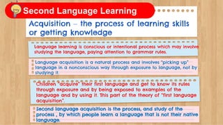 Acquisition – the process of learning skills
or getting knowledge
Language learning is conscious or intentional process which may involve
studying the language, paying attention to grammar rules.
Language acquisition is a natural process and involves “picking up”
language in a nonconscious way through exposure to language, not by
studying it.
Children “acquire” their first language and get to know its rules
through exposure and by being exposed to examples of the
language and by using it. This part of the theory of “first language
acquisition”.
Second language acquisition is the process, and study of the
process , by which people learn a language that is not their native
language.
Second Language Learning
 