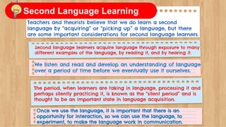 Teachers and theorists believe that we do learn a second
language by “acquiring” or “picking up” a language, but there
are some important considerations for second language learners.
Second language learners acquire language through exposure to many
different examples of the language, by reading it, and by hearing it.
We listen and read and develop an understanding of language
over a period of time before we eventually use it ourselves.
The period, when learners are taking in language, processing it and
perhaps silently practicing it, is known as the “silent period” and is
thought to be an important state in language acquisition.
Once we use the language, it is important that there is an
opportunity for interaction, so we can use the language, to
experiment, to make the language work in communication.
Second Language Learning
 