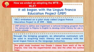 It all began with the Lingua Franca
Education Project (LFEP)
DECS embarked on a pilot study called Lingua Franca
Education Project in SY 1999 – 2000.
LFEP aimed to define and implement a national bridging program from
the vernacular to Filipino to English to develop initial literacy for use in
public schools.
Through the bridging program, an alternative curriculum will
be used in acquiring basic literacy and numeracy with the
local lingua franca as the language instruction.
The pilot study involved two Grade 1 classes from each of the 16
regions. One was the experimental class and the other the control
class.
How we ended up adopting the MTB –
MLE?
 
