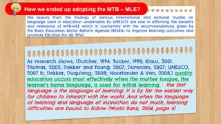 The lessons from the findings of various international and national studies on
language used in education undertaken by UNESCO are one in affirming the benefits
and relevance of MTB-MLE which in conformity with the recommendations given by
the Basic Education Sector Reform Agenda (BESRA) to improve learning outcomes and
promote Edcstion for All (EFA).
As research shows, (Dutcher, 1994: Tucker, 1998; Klaus, 2001:
Thomas, 2002; Dekker and Young, 2007; Durnnian, 2007; UNESCO,
2007 b; Dekker, Duquiang, 2008; Noorlander & Van, 2008,) quality
education occurs most effectively when the mother tongue, the
learner’s home language, is used for initial learning – the first
language is the language of learning. It is by far the easiest way
for children to interact with the world. And when the language
of learning and language of instruction do not much, learning
difficulties are bound to follow (World Bank, 2006, page 4)
How we ended up adopting the MTB – MLE?
 