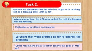 Interview an elementary teacher who has taught or is teaching
MTB as a learning area. (chat or f2f)
Advantages of teaching MTB as a subject for both the learners
and the teacher;
Challenges or problems encountered;
Solutions that were created so far to address the
problems
Further recommendations to better achieve the goals of MTB-
MLE.
Task 2:
 