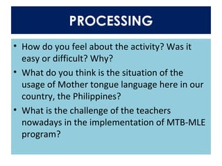 PROCESSING
• How do you feel about the activity? Was it
easy or difficult? Why?
• What do you think is the situation of the
usage of Mother tongue language here in our
country, the Philippines?
• What is the challenge of the teachers
nowadays in the implementation of MTB-MLE
program?
 