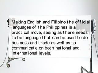 Making English and Filipino t he of f icial
languages of t he Philippines is a
pract ical move, seeing as t here needs
t o be language t hat can be used t o do
business and t rade as well as t o
communicat e on bot h nat ional and
int ernat ional levels.
 