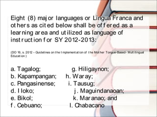 Eight (8) maj or languages or Lingua Fr anca and
ot her s as cit ed below shall be of f ered as a
lear ning ar ea and ut ilized as language of
inst r uct ion f or SY 2012-2013:
(DO 16, s. 2012 - Guidelines on t he I mplement at ion of t he Mot her Tongue-Based- Mult ilingual
Educat ion )
a. Tagalog;                 g. Hiligaynon;
b. Kapampangan;     h. Waray;
c. Pangasinense;       i. Tausug;
d. I loko;                      j . Maguindanaoan;
e. Bikol;                     k. Maranao; and
f . Cebuano;               l. Chabacano
 