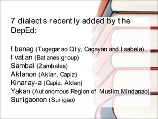 7 dialect s recent ly added by t he
DepEd:
I banag (Tugegarao Cit y, Cagayan and I sabela)
I vat an (Bat anes gr oup)
Sambal (Zambales)
Aklanon (Aklan, Capiz)
Kinaray-a (Capiz, Aklan)
Yakan (Aut onomous Region of Muslim Mindanao)
Surigaonon (Sur igao)
 