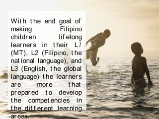 Wit h t he end goal of
making Filipino
children lif elong
learners in t heir L1
(MT), L2 (Filipino, t he
nat ional language), and
L3 (English, t he global
language) t he learners
are more t hat
prepared t o develop
t he compet encies in
t he dif f erent learning
areas.
 