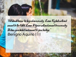 “Weshouldbecometri-lingualasacountry. LearnEnglishwelland
connecttotheWorld. LearnFilipinowellandconnecttoourcountry.
Retainyourdialectandconnecttoyourheritage.”
-Benigno Aquino I I I
 