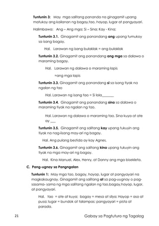 21 Gabay sa Pagtuturo ng Tagalog
Tuntunin 3: May mga salitang pananda na ginagamit upang
matukoy ang kailanan ng bagay,tao, hayop, lugar at pangyayari.
Halimbawa: Ang – Ang mga; Si – Sina; Kay - Kina;
Tuntunin 3.1. Ginagamit ang panandang ang upang tumukoy
sa isang bagay.
Hal. Larawan ng isang bulaklak = ang bulaklak
Tuntunin 3.2. Ginagamit ang panandang ang mga sa dalawa o
maraming bagay.
Hal. Larawan ng dalawa o maraming lapis
=ang mga lapis
Tuntunin 3.3. Ginagamit ang panandang si sa isang tiyak na
ngalan ng tao
Hal. Larawan ng isang tao = Si lola_______
Tuntunin 3.4. Ginagamit ang panandang sina sa dalawa o
maraming tiyak na ngalan ng tao.
Hal. Larawan ng dalawa o maraming tao. Sina kuya at ate
ay ___
Tuntunin 3.5. Ginagamit ang salitang kay upang tukuyin ang
tiyak na nag-iisang may-ari ng bagay.
Hal. Ang pulang bestida ay kay Agnes.
Tuntunin 3.6. Ginagamit ang salitang kina upang tukuyin ang
tiyak na mga may-ari ng bagay.
Hal. Kina Manuel, Alex, Henry, at Danny ang mga bisekleta.
C. Pang-ugnay sa Pangngalan
Tuntunin 1: May mga tao, bagay, hayop, lugar at pangyayari na
magkakaugnay. Ginagamit ang salitang at sa pag-uugnay o pag-
sasama- sama ng mga salitang ngalan ng tao,bagay,hayop, lugar,
at pangyayari.
Hal. tao = ate at kuya; bagay = mesa at silya; Hayop = aso at
pusa; lugar = bundok at talampas; pangyayari = pista at
parada.
 