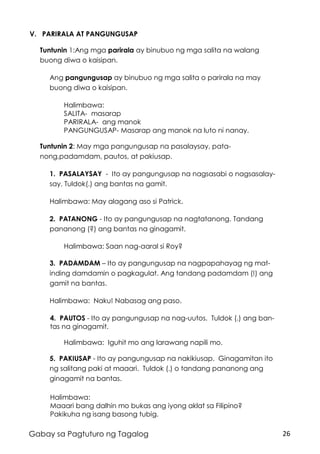 26Gabay sa Pagtuturo ng Tagalog
V. PARIRALA AT PANGUNGUSAP
Tuntunin 1:Ang mga parirala ay binubuo ng mga salita na walang
buong diwa o kaisipan.
Ang pangungusap ay binubuo ng mga salita o parirala na may
buong diwa o kaisipan.
Halimbawa:
SALITA- masarap
PARIRALA- ang manok
PANGUNGUSAP- Masarap ang manok na luto ni nanay.
Tuntunin 2: May mga pangungusap na pasalaysay, pata-
nong,padamdam, pautos, at pakiusap.
1. PASALAYSAY - Ito ay pangungusap na nagsasabi o nagsasalay-
say. Tuldok(.) ang bantas na gamit.
Halimbawa: May alagang aso si Patrick.
2. PATANONG - Ito ay pangungusap na nagtatanong. Tandang
pananong (?) ang bantas na ginagamit.
Halimbawa: Saan nag-aaral si Roy?
3. PADAMDAM – Ito ay pangungusap na nagpapahayag ng mat-
inding damdamin o pagkagulat. Ang tandang padamdam (!) ang
gamit na bantas.
Halimbawa: Naku! Nabasag ang paso.
4. PAUTOS - Ito ay pangungusap na nag-uutos. Tuldok (.) ang ban-
tas na ginagamit.
Halimbawa: Iguhit mo ang larawang napili mo.
5. PAKIUSAP - Ito ay pangungusap na nakikiusap. Ginagamitan ito
ng salitang paki at maaari. Tuldok (.) o tandang pananong ang
ginagamit na bantas.
Halimbawa:
Maaari bang dalhin mo bukas ang iyong aklat sa Filipino?
Pakikuha ng isang basong tubig.
 