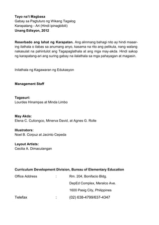 Tayo na’t Magbasa
Gabay sa Pagtuturo ng Wikang Tagalog
Karapatang - Ari (Hindi ipinagbibili)
Unang Edisyon, 2012
Reserbado ang lahat ng Karapatan. Ang alinmang bahagi nito ay hindi maaar-
ing ilathala o ilabas sa anumang anyo, kasama na rito ang pelikula, nang walang
nakasulat na pahintulot ang Tagapaglathala at ang mga may-akda. Hindi sakop
ng karapatang-ari ang suring gabay na ilalathala sa mga pahayagan at magasin.
Inilathala ng Kagawaran ng Edukasyon
Management Staff
Tagasuri:
Lourdes Hinampas at Minda Limbo
May Akda:
Elena C. Cutiongco, Minerva David, at Agnes G. Rolle
Illustrators:
Noel B. Corpuz at Jacinto Cepeda
Layout Artists:
Cecilia A. Dimaculangan
Curriculum Development Division, Bureau of Elementary Education
Office Address : Rm. 204, Bonifacio Bldg.
DepEd Complex, Meralco Ave.
1600 Pasig City, Philippines
Telefax : (02) 638-4799/637-4347
 