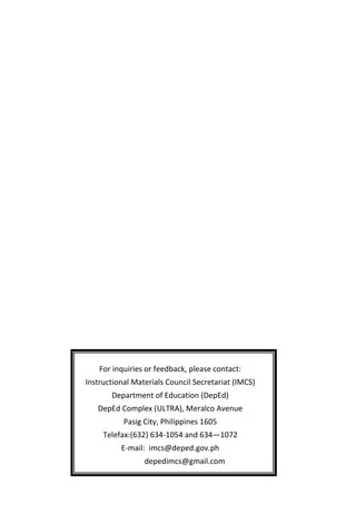 For inquiries or feedback, please contact:
Instructional Materials Council Secretariat (IMCS)
Department of Education (DepEd)
DepEd Complex (ULTRA), Meralco Avenue
Pasig City, Philippines 1605
Telefax:(632) 634-1054 and 634—1072
E-mail: imcs@deped.gov.ph
depedimcs@gmail.com
 