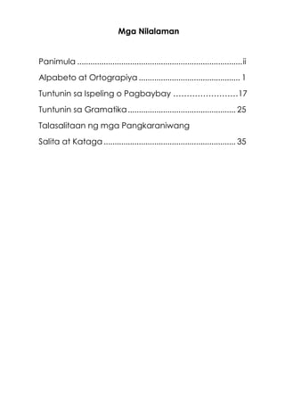Mga Nilalaman
Panimula ...........................................................................ii
Alpabeto at Ortograpiya .............................................. 1
Tuntunin sa Ispeling o Pagbaybay ……………………17
Tuntunin sa Gramatika................................................. 25
Talasalitaan ng mga Pangkaraniwang
Salita at Kataga............................................................ 35
 