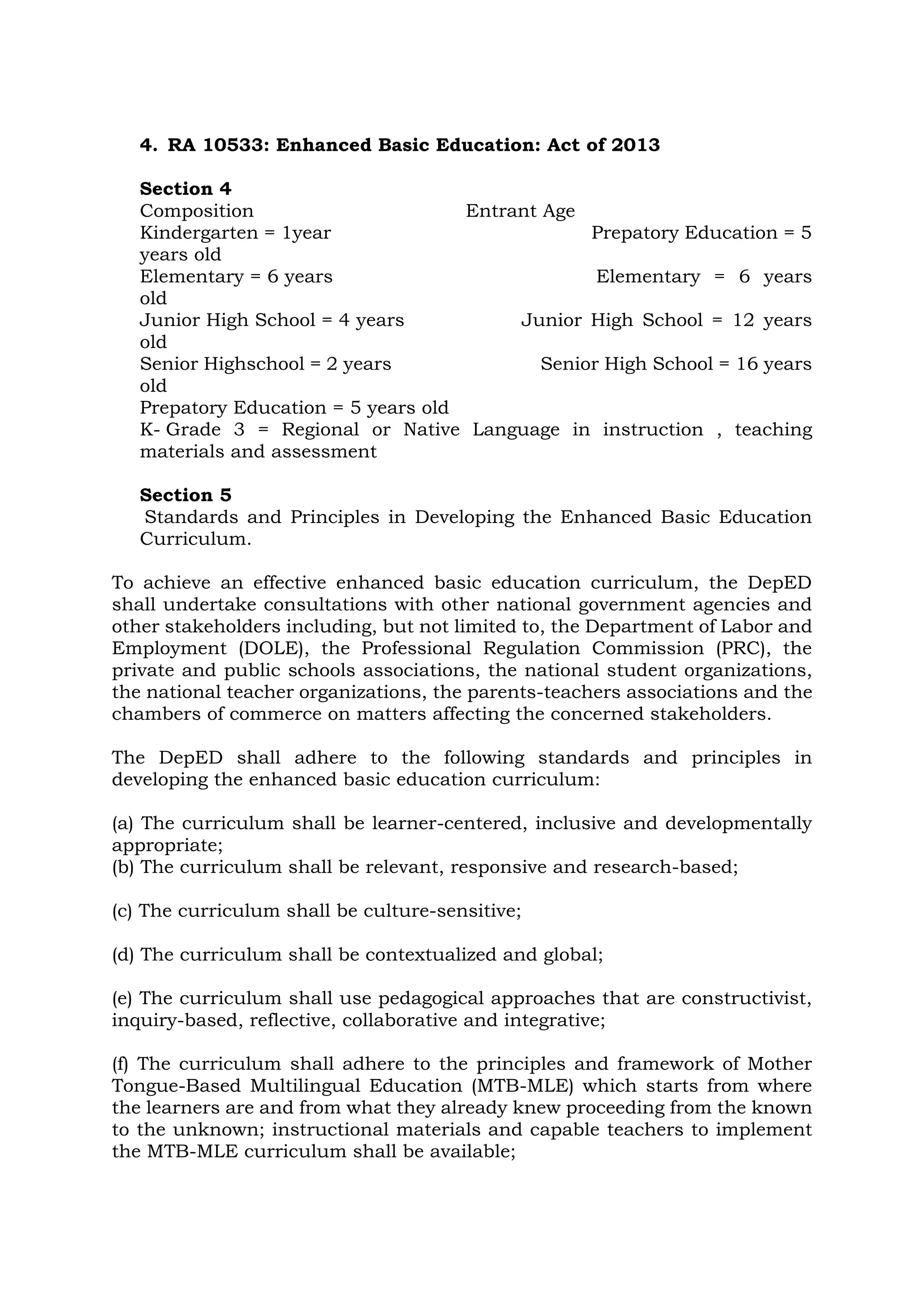 4. RA 10533: Enhanced Basic Education: Act of 2013
Section 4
Composition Entrant Age
Kindergarten = 1year Prepatory Education = 5
years old
Elementary = 6 years Elementary = 6 years
old
Junior High School = 4 years Junior High School = 12 years
old
Senior Highschool = 2 years Senior High School = 16 years
old
Prepatory Education = 5 years old
K- Grade 3 = Regional or Native Language in instruction , teaching
materials and assessment
Section 5
Standards and Principles in Developing the Enhanced Basic Education
Curriculum.
To achieve an effective enhanced basic education curriculum, the DepED
shall undertake consultations with other national government agencies and
other stakeholders including, but not limited to, the Department of Labor and
Employment (DOLE), the Professional Regulation Commission (PRC), the
private and public schools associations, the national student organizations,
the national teacher organizations, the parents-teachers associations and the
chambers of commerce on matters affecting the concerned stakeholders.
The DepED shall adhere to the following standards and principles in
developing the enhanced basic education curriculum:
(a) The curriculum shall be learner-centered, inclusive and developmentally
appropriate;
(b) The curriculum shall be relevant, responsive and research-based;
(c) The curriculum shall be culture-sensitive;
(d) The curriculum shall be contextualized and global;
(e) The curriculum shall use pedagogical approaches that are constructivist,
inquiry-based, reflective, collaborative and integrative;
(f) The curriculum shall adhere to the principles and framework of Mother
Tongue-Based Multilingual Education (MTB-MLE) which starts from where
the learners are and from what they already knew proceeding from the known
to the unknown; instructional materials and capable teachers to implement
the MTB-MLE curriculum shall be available;
 