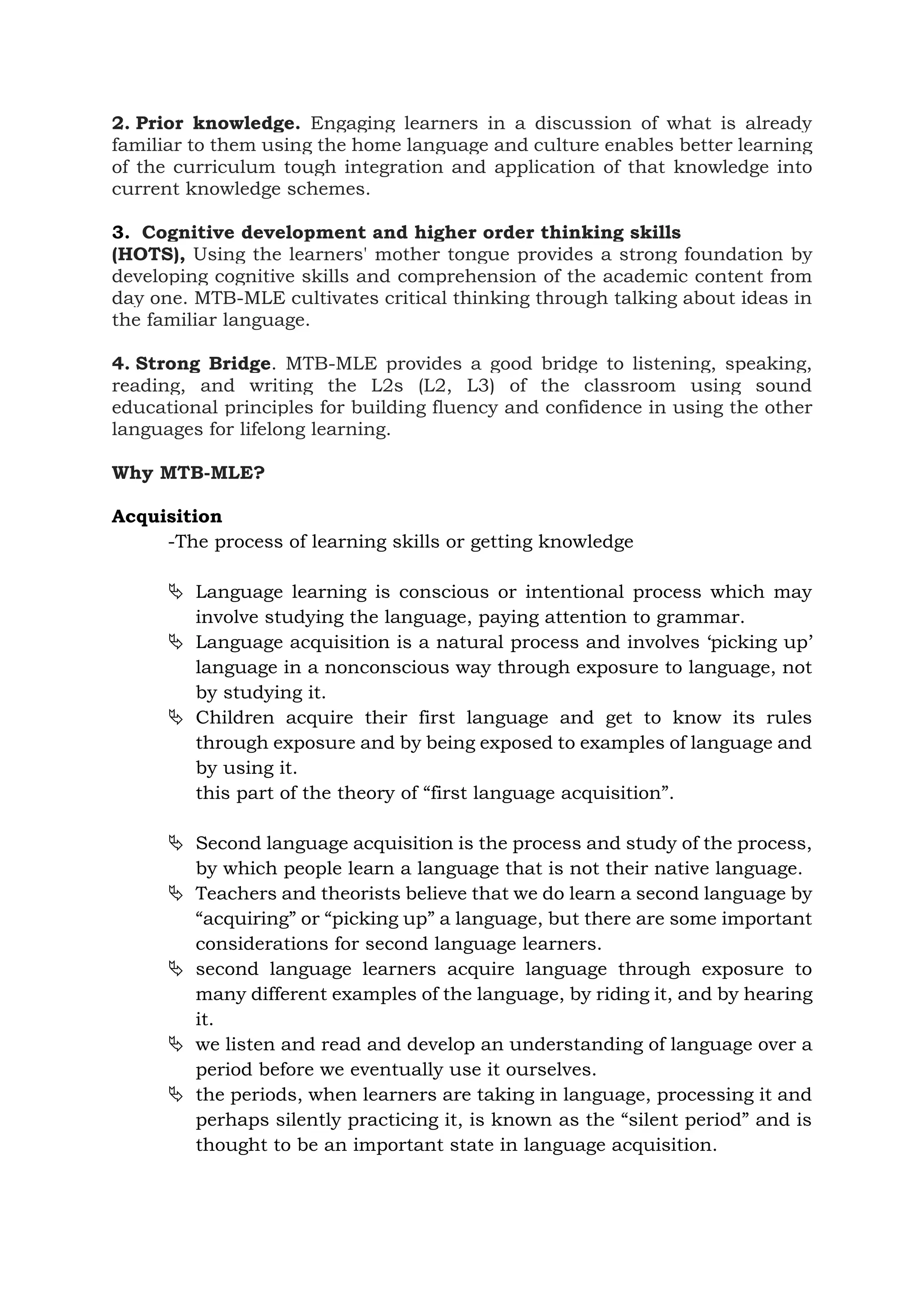 2. Prior knowledge. Engaging learners in a discussion of what is already
familiar to them using the home language and culture enables better learning
of the curriculum tough integration and application of that knowledge into
current knowledge schemes.
3. Cognitive development and higher order thinking skills
(HOTS), Using the learners' mother tongue provides a strong foundation by
developing cognitive skills and comprehension of the academic content from
day one. MTB-MLE cultivates critical thinking through talking about ideas in
the familiar language.
4. Strong Bridge. MTB-MLE provides a good bridge to listening, speaking,
reading, and writing the L2s (L2, L3) of the classroom using sound
educational principles for building fluency and confidence in using the other
languages for lifelong learning.
Why MTB-MLE?
Acquisition
-The process of learning skills or getting knowledge
 Language learning is conscious or intentional process which may
involve studying the language, paying attention to grammar.
 Language acquisition is a natural process and involves ‘picking up’
language in a nonconscious way through exposure to language, not
by studying it.
 Children acquire their first language and get to know its rules
through exposure and by being exposed to examples of language and
by using it.
this part of the theory of “first language acquisition”.
 Second language acquisition is the process and study of the process,
by which people learn a language that is not their native language.
 Teachers and theorists believe that we do learn a second language by
“acquiring” or “picking up” a language, but there are some important
considerations for second language learners.
 second language learners acquire language through exposure to
many different examples of the language, by riding it, and by hearing
it.
 we listen and read and develop an understanding of language over a
period before we eventually use it ourselves.
 the periods, when learners are taking in language, processing it and
perhaps silently practicing it, is known as the “silent period” and is
thought to be an important state in language acquisition.
 