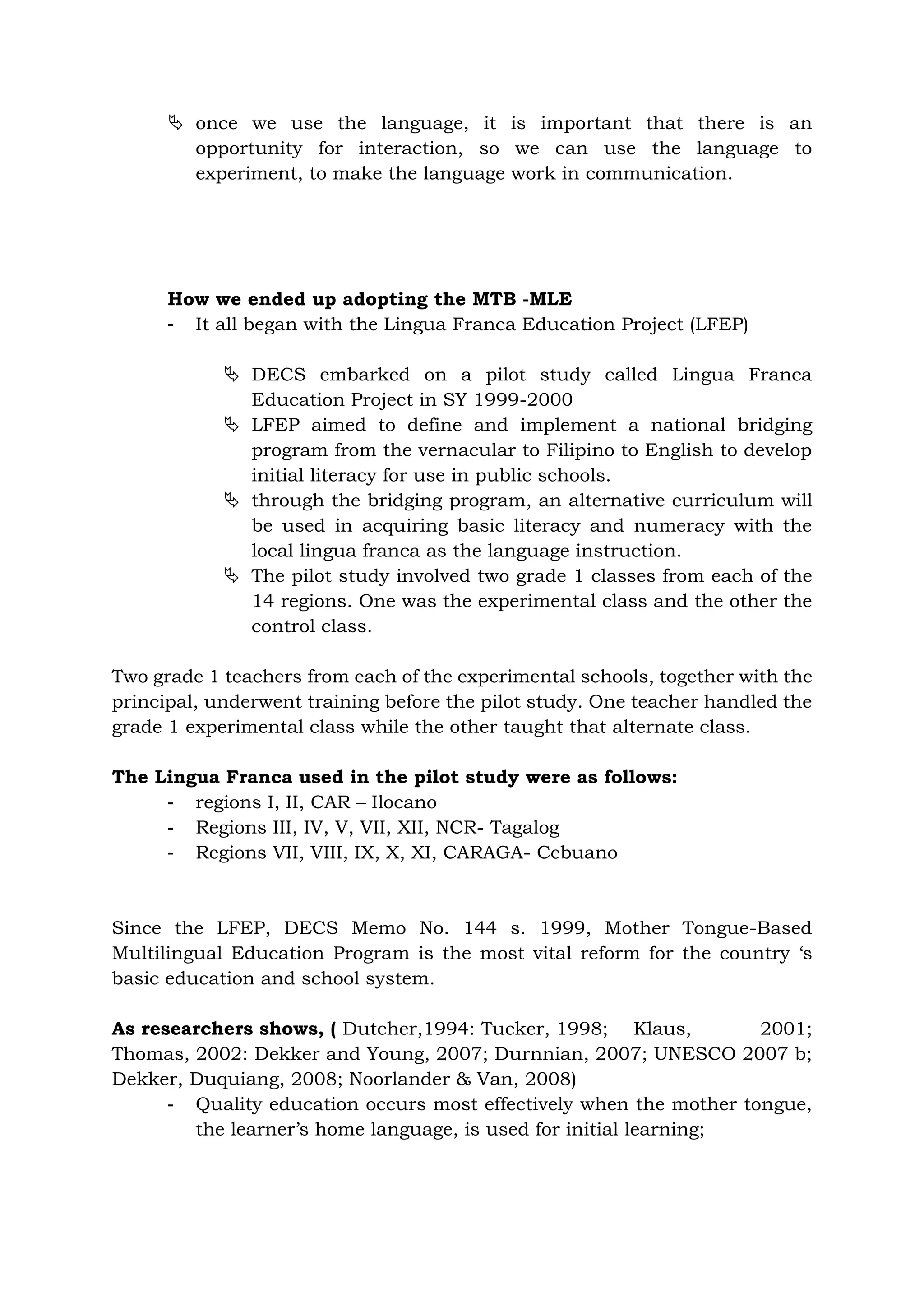  once we use the language, it is important that there is an
opportunity for interaction, so we can use the language to
experiment, to make the language work in communication.
How we ended up adopting the MTB -MLE
- It all began with the Lingua Franca Education Project (LFEP)
 DECS embarked on a pilot study called Lingua Franca
Education Project in SY 1999-2000
 LFEP aimed to define and implement a national bridging
program from the vernacular to Filipino to English to develop
initial literacy for use in public schools.
 through the bridging program, an alternative curriculum will
be used in acquiring basic literacy and numeracy with the
local lingua franca as the language instruction.
 The pilot study involved two grade 1 classes from each of the
14 regions. One was the experimental class and the other the
control class.
Two grade 1 teachers from each of the experimental schools, together with the
principal, underwent training before the pilot study. One teacher handled the
grade 1 experimental class while the other taught that alternate class.
The Lingua Franca used in the pilot study were as follows:
- regions I, II, CAR – Ilocano
- Regions III, IV, V, VII, XII, NCR- Tagalog
- Regions VII, VIII, IX, X, XI, CARAGA- Cebuano
Since the LFEP, DECS Memo No. 144 s. 1999, Mother Tongue-Based
Multilingual Education Program is the most vital reform for the country ‘s
basic education and school system.
As researchers shows, ( Dutcher,1994: Tucker, 1998; Klaus, 2001;
Thomas, 2002: Dekker and Young, 2007; Durnnian, 2007; UNESCO 2007 b;
Dekker, Duquiang, 2008; Noorlander & Van, 2008)
- Quality education occurs most effectively when the mother tongue,
the learner’s home language, is used for initial learning;
 