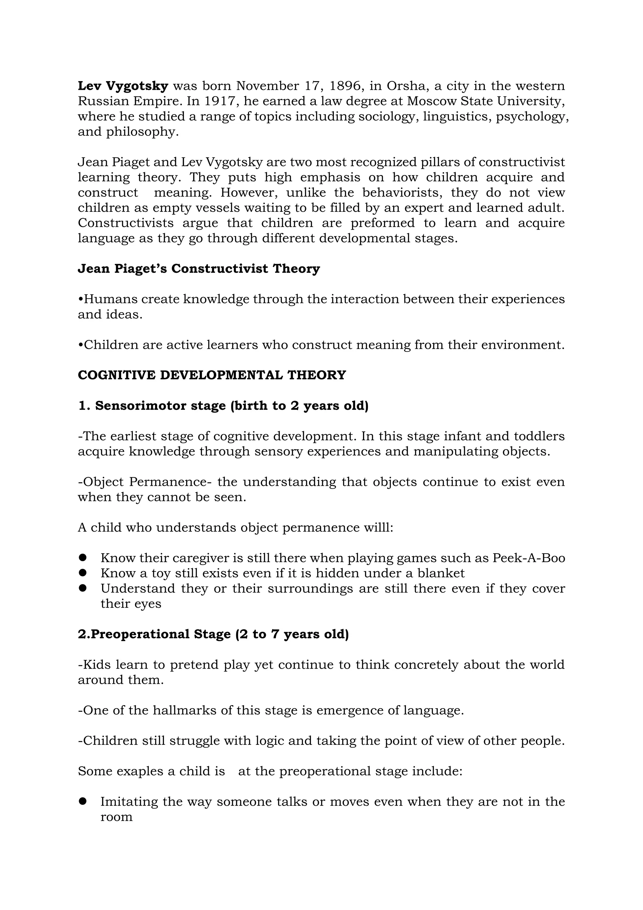 Lev Vygotsky was born November 17, 1896, in Orsha, a city in the western
Russian Empire. In 1917, he earned a law degree at Moscow State University,
where he studied a range of topics including sociology, linguistics, psychology,
and philosophy.
Jean Piaget and Lev Vygotsky are two most recognized pillars of constructivist
learning theory. They puts high emphasis on how children acquire and
construct meaning. However, unlike the behaviorists, they do not view
children as empty vessels waiting to be filled by an expert and learned adult.
Constructivists argue that children are preformed to learn and acquire
language as they go through different developmental stages.
Jean Piaget’s Constructivist Theory
•Humans create knowledge through the interaction between their experiences
and ideas.
•Children are active learners who construct meaning from their environment.
COGNITIVE DEVELOPMENTAL THEORY
1. Sensorimotor stage (birth to 2 years old)
-The earliest stage of cognitive development. In this stage infant and toddlers
acquire knowledge through sensory experiences and manipulating objects.
-Object Permanence- the understanding that objects continue to exist even
when they cannot be seen.
A child who understands object permanence willl:
 Know their caregiver is still there when playing games such as Peek-A-Boo
 Know a toy still exists even if it is hidden under a blanket
 Understand they or their surroundings are still there even if they cover
their eyes
2.Preoperational Stage (2 to 7 years old)
-Kids learn to pretend play yet continue to think concretely about the world
around them.
-One of the hallmarks of this stage is emergence of language.
-Children still struggle with logic and taking the point of view of other people.
Some exaples a child is at the preoperational stage include:
 Imitating the way someone talks or moves even when they are not in the
room
 