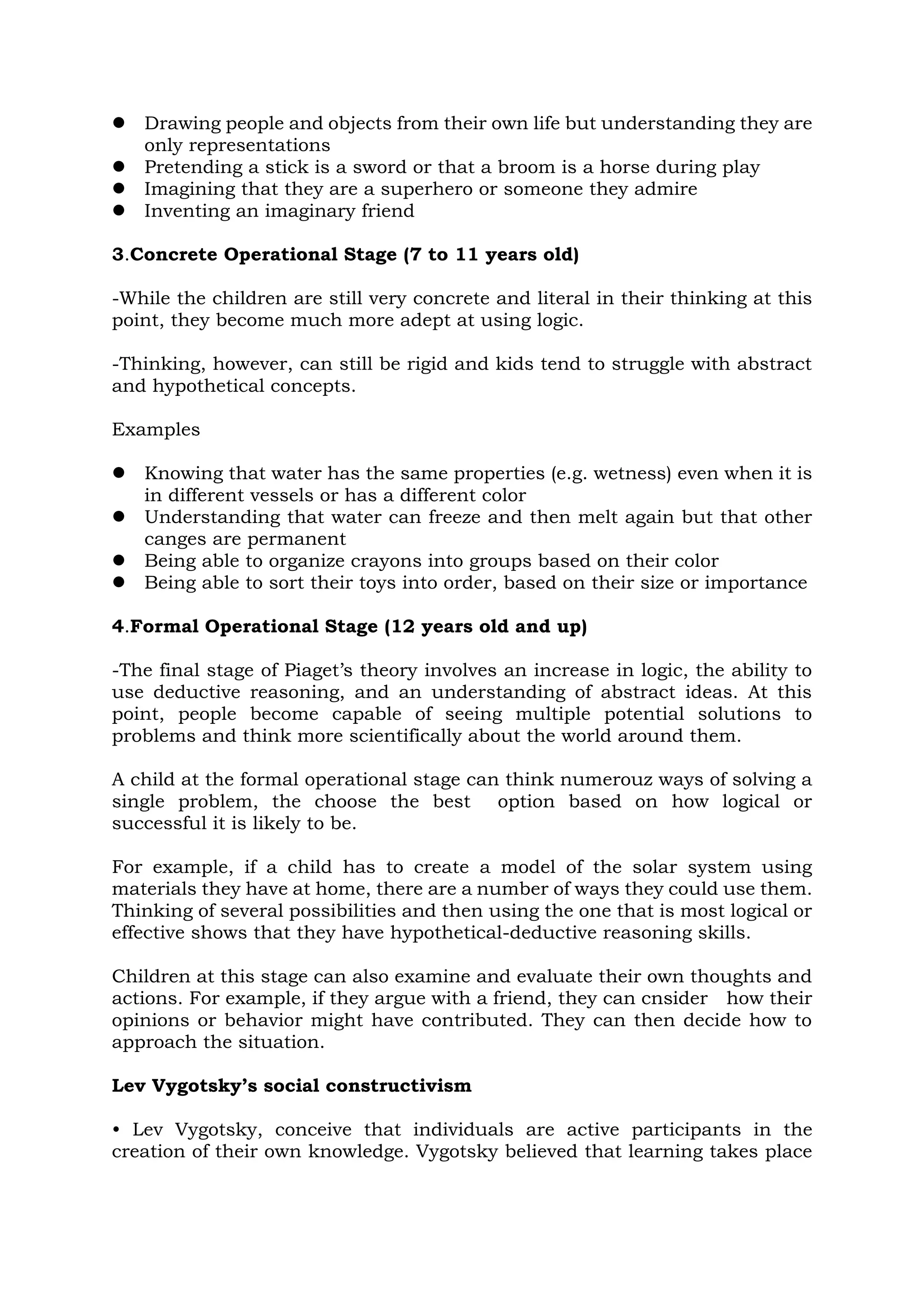  Drawing people and objects from their own life but understanding they are
only representations
 Pretending a stick is a sword or that a broom is a horse during play
 Imagining that they are a superhero or someone they admire
 Inventing an imaginary friend
3.Concrete Operational Stage (7 to 11 years old)
-While the children are still very concrete and literal in their thinking at this
point, they become much more adept at using logic.
-Thinking, however, can still be rigid and kids tend to struggle with abstract
and hypothetical concepts.
Examples
 Knowing that water has the same properties (e.g. wetness) even when it is
in different vessels or has a different color
 Understanding that water can freeze and then melt again but that other
canges are permanent
 Being able to organize crayons into groups based on their color
 Being able to sort their toys into order, based on their size or importance
4.Formal Operational Stage (12 years old and up)
-The final stage of Piaget’s theory involves an increase in logic, the ability to
use deductive reasoning, and an understanding of abstract ideas. At this
point, people become capable of seeing multiple potential solutions to
problems and think more scientifically about the world around them.
A child at the formal operational stage can think numerouz ways of solving a
single problem, the choose the best option based on how logical or
successful it is likely to be.
For example, if a child has to create a model of the solar system using
materials they have at home, there are a number of ways they could use them.
Thinking of several possibilities and then using the one that is most logical or
effective shows that they have hypothetical-deductive reasoning skills.
Children at this stage can also examine and evaluate their own thoughts and
actions. For example, if they argue with a friend, they can cnsider how their
opinions or behavior might have contributed. They can then decide how to
approach the situation.
Lev Vygotsky’s social constructivism
• Lev Vygotsky, conceive that individuals are active participants in the
creation of their own knowledge. Vygotsky believed that learning takes place
 
