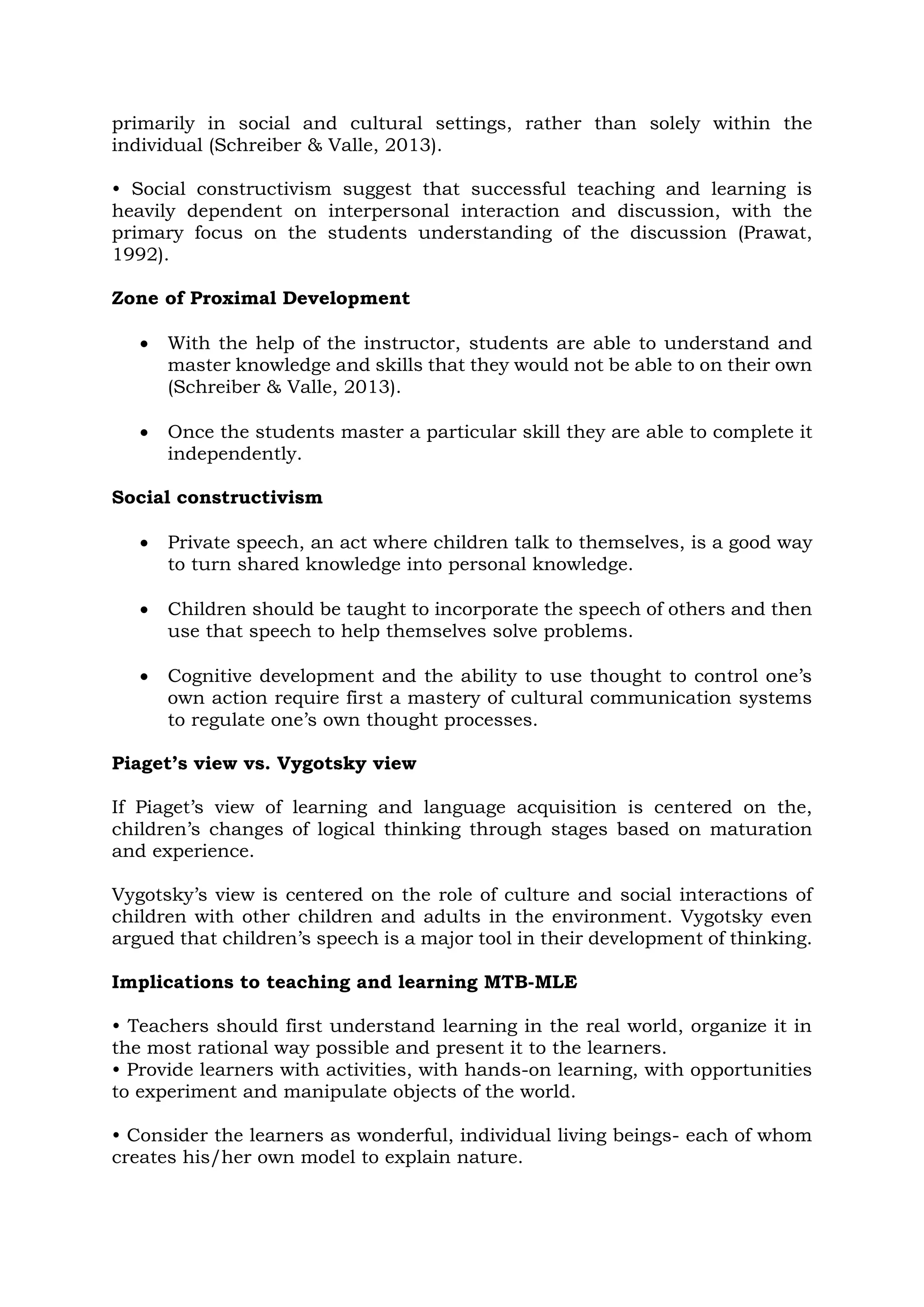 primarily in social and cultural settings, rather than solely within the
individual (Schreiber & Valle, 2013).
• Social constructivism suggest that successful teaching and learning is
heavily dependent on interpersonal interaction and discussion, with the
primary focus on the students understanding of the discussion (Prawat,
1992).
Zone of Proximal Development
 With the help of the instructor, students are able to understand and
master knowledge and skills that they would not be able to on their own
(Schreiber & Valle, 2013).
 Once the students master a particular skill they are able to complete it
independently.
Social constructivism
 Private speech, an act where children talk to themselves, is a good way
to turn shared knowledge into personal knowledge.
 Children should be taught to incorporate the speech of others and then
use that speech to help themselves solve problems.
 Cognitive development and the ability to use thought to control one’s
own action require first a mastery of cultural communication systems
to regulate one’s own thought processes.
Piaget’s view vs. Vygotsky view
If Piaget’s view of learning and language acquisition is centered on the,
children’s changes of logical thinking through stages based on maturation
and experience.
Vygotsky’s view is centered on the role of culture and social interactions of
children with other children and adults in the environment. Vygotsky even
argued that children’s speech is a major tool in their development of thinking.
Implications to teaching and learning MTB-MLE
• Teachers should first understand learning in the real world, organize it in
the most rational way possible and present it to the learners.
• Provide learners with activities, with hands-on learning, with opportunities
to experiment and manipulate objects of the world.
• Consider the learners as wonderful, individual living beings- each of whom
creates his/her own model to explain nature.
 