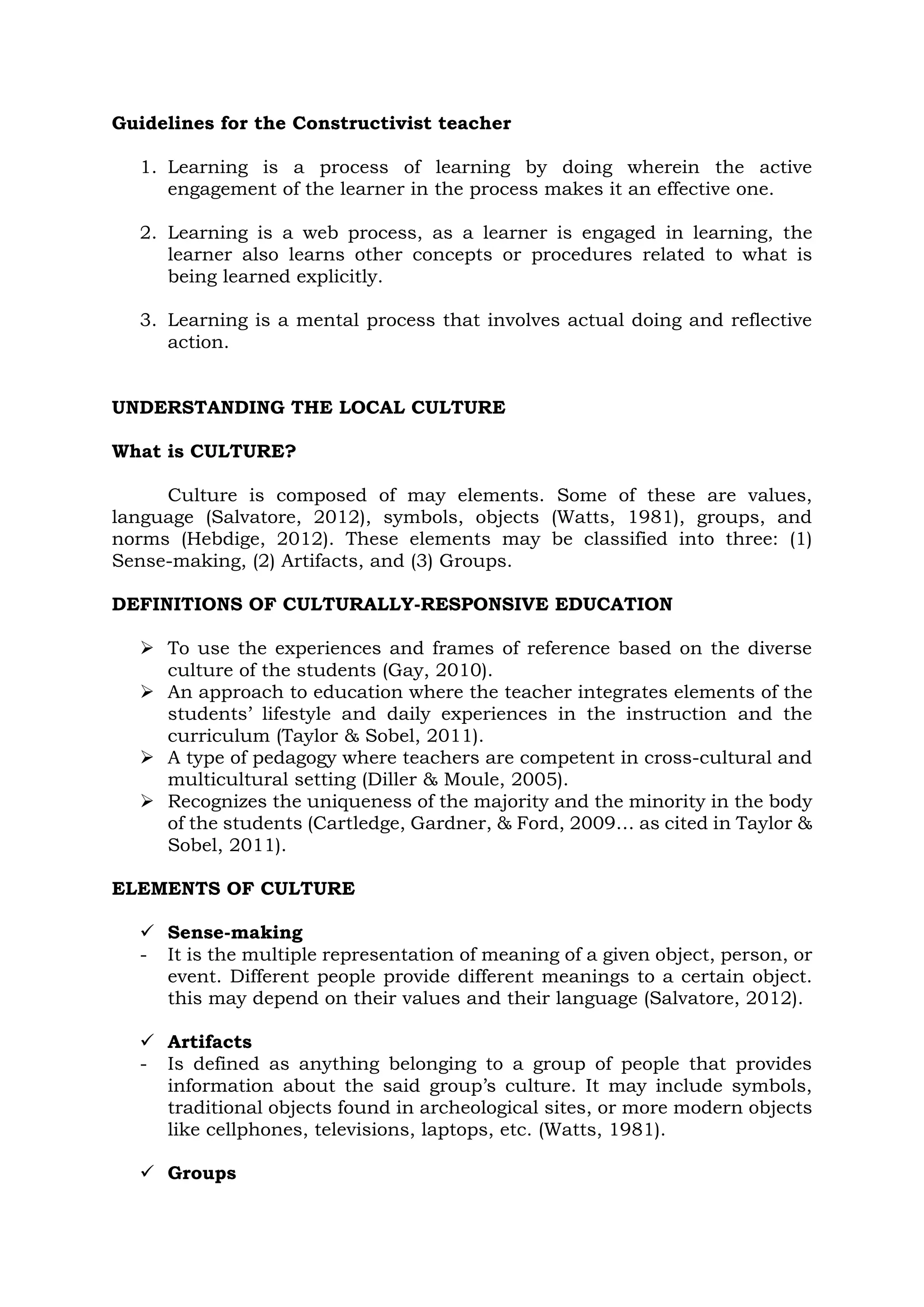 Guidelines for the Constructivist teacher
1. Learning is a process of learning by doing wherein the active
engagement of the learner in the process makes it an effective one.
2. Learning is a web process, as a learner is engaged in learning, the
learner also learns other concepts or procedures related to what is
being learned explicitly.
3. Learning is a mental process that involves actual doing and reflective
action.
UNDERSTANDING THE LOCAL CULTURE
What is CULTURE?
Culture is composed of may elements. Some of these are values,
language (Salvatore, 2012), symbols, objects (Watts, 1981), groups, and
norms (Hebdige, 2012). These elements may be classified into three: (1)
Sense-making, (2) Artifacts, and (3) Groups.
DEFINITIONS OF CULTURALLY-RESPONSIVE EDUCATION
 To use the experiences and frames of reference based on the diverse
culture of the students (Gay, 2010).
 An approach to education where the teacher integrates elements of the
students’ lifestyle and daily experiences in the instruction and the
curriculum (Taylor & Sobel, 2011).
 A type of pedagogy where teachers are competent in cross-cultural and
multicultural setting (Diller & Moule, 2005).
 Recognizes the uniqueness of the majority and the minority in the body
of the students (Cartledge, Gardner, & Ford, 2009… as cited in Taylor &
Sobel, 2011).
ELEMENTS OF CULTURE
 Sense-making
- It is the multiple representation of meaning of a given object, person, or
event. Different people provide different meanings to a certain object.
this may depend on their values and their language (Salvatore, 2012).
 Artifacts
- Is defined as anything belonging to a group of people that provides
information about the said group’s culture. It may include symbols,
traditional objects found in archeological sites, or more modern objects
like cellphones, televisions, laptops, etc. (Watts, 1981).
 Groups
 