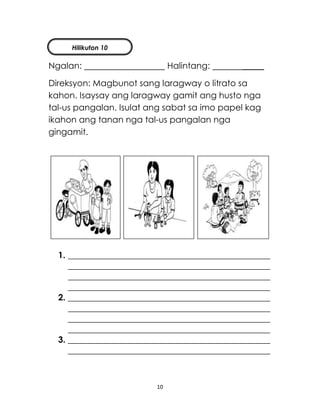 10
Ngalan: Halintang: _____
Direksyon: Magbunot sang laragway o litrato sa
kahon. Isaysay ang laragway gamit ang husto nga
tal-us pangalan. Isulat ang sabat sa imo papel kag
ikahon ang tanan nga tal-us pangalan nga
gingamit.
1. _______________________________________________
_______________________________________________
_______________________________________________
_______________________________________________
2. _______________________________________________
_______________________________________________
_______________________________________________
_______________________________________________
3. _______________________________________________
_______________________________________________
Hilikuton 10
 
