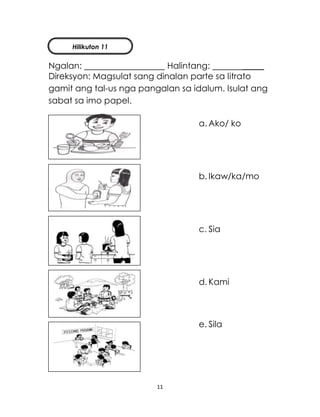 11
Ngalan: Halintang: _____
Direksyon: Magsulat sang dinalan parte sa litrato
gamit ang tal-us nga pangalan sa idalum. Isulat ang
sabat sa imo papel.
a. Ako/ ko
b. Ikaw/ka/mo
c. Sia
d. Kami
e. Sila
Hilikuton 11
 