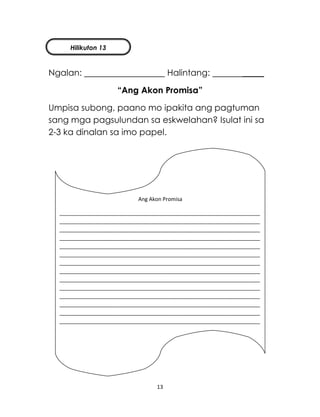 13
Ngalan: Halintang: _____
“Ang Akon Promisa”
Umpisa subong, paano mo ipakita ang pagtuman
sang mga pagsulundan sa eskwelahan? Isulat ini sa
2-3 ka dinalan sa imo papel.
Ang Akon Promisa
____________________________________________________________________
____________________________________________________________________
____________________________________________________________________
____________________________________________________________________
____________________________________________________________________
____________________________________________________________________
____________________________________________________________________
____________________________________________________________________
____________________________________________________________________
____________________________________________________________________
____________________________________________________________________
____________________________________________________________________
____________________________________________________________________
____________________________________________________________________
Hilikuton 13
 