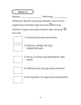 14
Ngalan: Halintang: _____
Direksyon: Basaha ang kada dinalan. Ikurit sa imo
papel ang masadya nga nawong kon ang
mando o sugo husto kag masubo nga nawong 
kon indi.
1. Ibutang ang baso sa lamesa.
2. Kahinay, dasiga abi ang
pagpanghugas.
3. Piluon sa duha ang ginakaptan nga
papel.
4. Palihog kuha sang gunting sa kahon.
5. Ilisi ang biste mo nga basa sang balhas.
Hilikuton 14
 