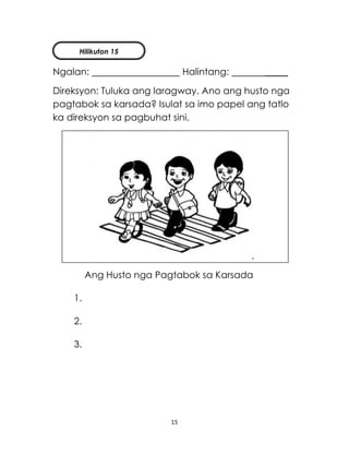 15
Ngalan: Halintang: _____
Direksyon: Tuluka ang laragway. Ano ang husto nga
pagtabok sa karsada? Isulat sa imo papel ang tatlo
ka direksyon sa pagbuhat sini.
Ang Husto nga Pagtabok sa Karsada
1.
2.
3.
Hilikuton 15
 