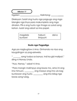 17
Ngalan: Halintang: _____
Direksyon: Sulati sing husto nga pagsugo ang mga
blangko nga linya para makumpleto ang mga
dinalan. Pili-a ang husto nga tinaga sa sulod sang
kahon. Isulat ang sabat sa imo papel.
Husto nga Pagpaligo
Aga pa nagbugtaw si Ana. Ginhanda na niya ang
kaugalingon sa pag-eskwela.
“ _______ sang tualya sa banyo. Indi ka gid malipat,”
siling ni Nanay Linda.
“Huo, Nanay,” sabat ni Ana.
“Para mangin malimpyo ang lawas mo, amo ini ang
imo himuon. _________ sing maayo ang imo ulo kag
bunlawan sing husto. _________ ang imo bilog nga
lawas sang tubig.
magdala habuni dal-a
bunlawi limpyuhi
Hilikuton 17
 