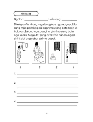 18
Ngalan: Halintang: _____
Direksyon:Tun-i ang mga laragway nga nagapakita
sang mga pamaagi sa paghimos sang biste halin sa
halayan.Sa ano nga paagi ini ginhimo sang bata
nga lalaki? Magsulat sang direksyon nahanungod
sini. Isulat ang sabat sa imo papel.
1 2 3 4
1. _________________________________________________
_________________________________________________
2. _________________________________________________
_________________________________________________
3. _________________________________________________
_________________________________________________
4. _________________________________________________
________________________________________________
Hilikuton 18
 