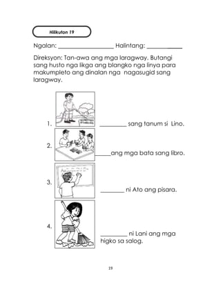 19
Ngalan: Halintang: _____
Direksyon: Tan-awa ang mga laragway. Butangi
sang husto nga likga ang blangko nga linya para
makumpleto ang dinalan nga nagasugid sang
laragway.
1. _________ sang tanum si Lino.
2.
________ang mga bata sang libro.
3.
________ ni Ato ang pisara.
4.
_________ ni Lani ang mga
higko sa salog.
Hilikuton 19
 