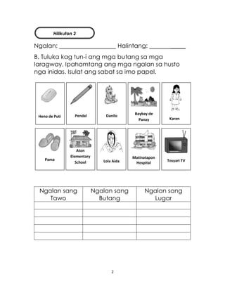 2
Ngalan: Halintang: _____
B. Tuluka kag tun-i ang mga butang sa mga
laragway. Ipahamtang ang mga ngalan sa husto
nga inidas. Isulat ang sabat sa imo papel.
Ngalan sang
Tawo
Ngalan sang
Butang
Ngalan sang
Lugar
Karen
Heno de Puti Pendal Danilo Baybay de
Panay
Lola Aida
Matinatapon
Hospital
Tosyari TVPama
Aton
Elementary
School
Hilikuton 2
 