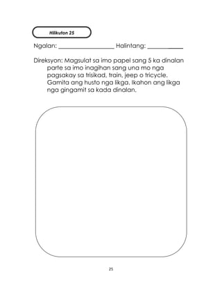 25
Ngalan: Halintang: _____
Direksyon: Magsulat sa imo papel sang 5 ka dinalan
parte sa imo inagihan sang una mo nga
pagsakay sa trisikad, train, jeep o tricycle.
Gamita ang husto nga likga. Ikahon ang likga
nga gingamit sa kada dinalan.
Hilikuton 25
 