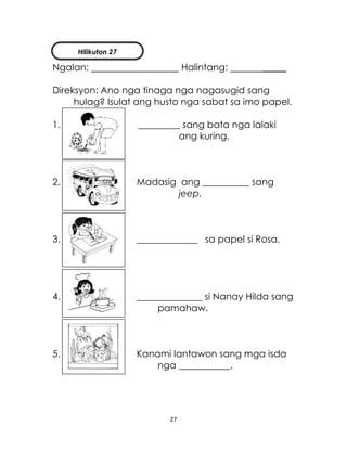 27
Ngalan: Halintang: _____
Direksyon: Ano nga tinaga nga nagasugid sang
hulag? Isulat ang husto nga sabat sa imo papel.
1. _________ sang bata nga lalaki
ang kuring.
2. Madasig ang __________ sang
jeep.
3. _____________ sa papel si Rosa.
4. ______________ si Nanay Hilda sang
pamahaw.
5. Kanami lantawon sang mga isda
nga ___________.
Hilikuton 27
 
