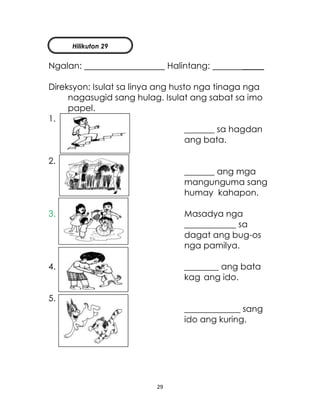 29
Ngalan: Halintang: _____
Direksyon: Isulat sa linya ang husto nga tinaga nga
nagasugid sang hulag. Isulat ang sabat sa imo
papel.
1.
_______ sa hagdan
ang bata.
2.
_______ ang mga
mangunguma sang
humay kahapon.
3. Masadya nga
____________ sa
dagat ang bug-os
nga pamilya.
4. ________ ang bata
kag ang ido.
5.
_____________ sang
ido ang kuring.
Hilikuton 29
 