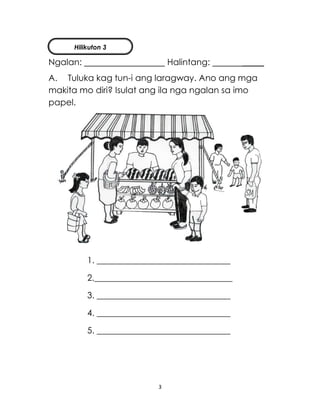 3
Ngalan: Halintang: _____
A. Tuluka kag tun-i ang laragway. Ano ang mga
makita mo diri? Isulat ang ila nga ngalan sa imo
papel.
1. _______________________________
2.________________________________
3. _______________________________
4. _______________________________
5. _______________________________
Hilikuton 3
 