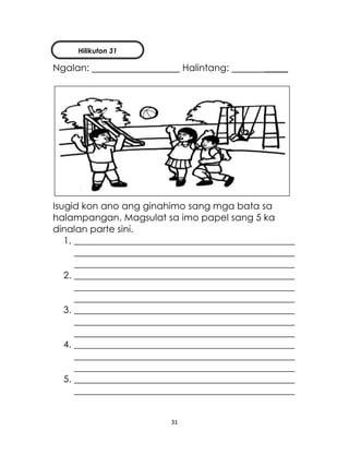 31
Ngalan: Halintang: _____
Isugid kon ano ang ginahimo sang mga bata sa
halampangan. Magsulat sa imo papel sang 5 ka
dinalan parte sini.
1. _______________________________________________
_______________________________________________
_______________________________________________
2. _______________________________________________
_______________________________________________
_______________________________________________
3. _______________________________________________
_______________________________________________
_______________________________________________
4. _______________________________________________
_______________________________________________
_______________________________________________
5. _______________________________________________
_______________________________________________
Hilikuton 31
 