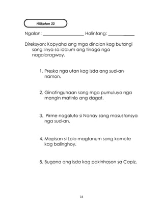 33
Ngalan: Halintang: _____
Direksyon: Kopyaha ang mga dinalan kag butangi
sang linya sa idalum ang tinaga nga
nagalaragway.
1. Preska nga utan kag isda ang sud-an
namon.
2. Ginatinguhaan sang mga pumuluyo nga
mangin matinlo ang dagat.
3. Pirme nagaluto si Nanay sang masustansya
nga sud-an.
4. Mapisan si Lolo magtanum sang kamote
kag balinghoy.
5. Bugana ang isda kag pakinhason sa Capiz.
Hilikuton 33
 