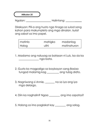 35
Ngalan: Halintang: _____
Direksyon: Pili-a ang husto nga tinaga sa sulod sang
kahon para makumpleto ang mga dinalan. Isulat
ang sabat sa imo papel.
1. Madamo ang naluyag sa batasan ni Luis. Isa sia ka
_______________ nga bata.
2. Gusto ko magpaligo sa baybayon sang Basiao
tungod malamig kag _________ ang tubig didto.
3. Nagniwang si Annie. _______ na sa iya ang iya
mga delargo.
4. Diin ka naghalin? Ngaa ________ ang imo sapatos?
5. Halong sa imo paglakat kay ________ ang salog.
matinlo mahigko madanlog
Halog ulihi matinahuron
Hilikuton 35
 