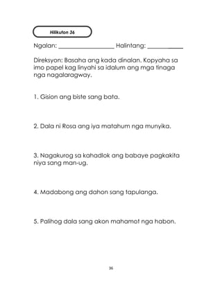 36
Ngalan: Halintang: _____
Direksyon: Basaha ang kada dinalan. Kopyaha sa
imo papel kag linyahi sa idalum ang mga tinaga
nga nagalaragway.
1. Gision ang biste sang bata.
2. Dala ni Rosa ang iya matahum nga munyika.
3. Nagakurog sa kahadlok ang babaye pagkakita
niya sang man-ug.
4. Madabong ang dahon sang tapulanga.
5. Palihog dala sang akon mahamot nga habon.
Hilikuton 36
 