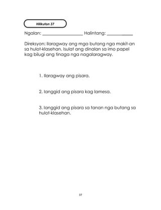 37
Ngalan: Halintang: _____
Direksyon: Ilaragway ang mga butang nga makit-an
sa hulot-klasehan. Isulat ang dinalan sa imo papel
kag bilugi ang tinaga nga nagalaragway.
1. Ilaragway ang pisara.
2. Ianggid ang pisara kag lamesa.
3. Ianggid ang pisara sa tanan nga butang sa
hulot-klasehan.
Hilikuton 37
 