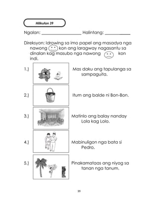 39
Ngalan: Halintang: _____
Direksyon: Idrowing sa imo papel ang masadya nga
nawong kon ang laragway nagasantu sa
dinalan kag masubo nga nawong kon
indi.
1.) Mas daku ang tapulanga sa
sampaguita.
2.) Itum ang balde ni Bon-Bon.
3.) Matinlo ang balay nanday
Lola kag Lolo.
4.) Mabinuligon nga bata si
Pedro.
5.) Pinakamataas ang niyog sa
tanan nga tanum.
Hilikuton 39
 